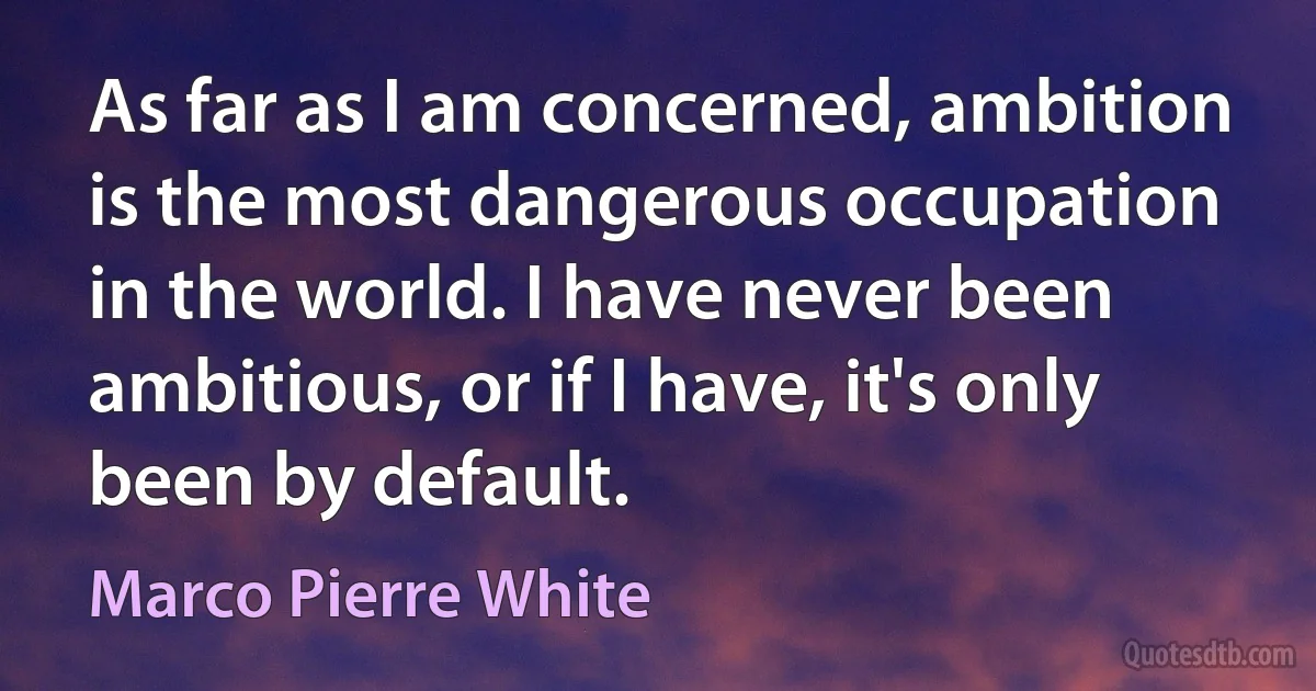 As far as I am concerned, ambition is the most dangerous occupation in the world. I have never been ambitious, or if I have, it's only been by default. (Marco Pierre White)