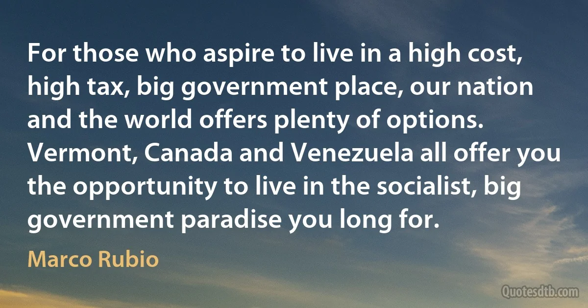 For those who aspire to live in a high cost, high tax, big government place, our nation and the world offers plenty of options. Vermont, Canada and Venezuela all offer you the opportunity to live in the socialist, big government paradise you long for. (Marco Rubio)