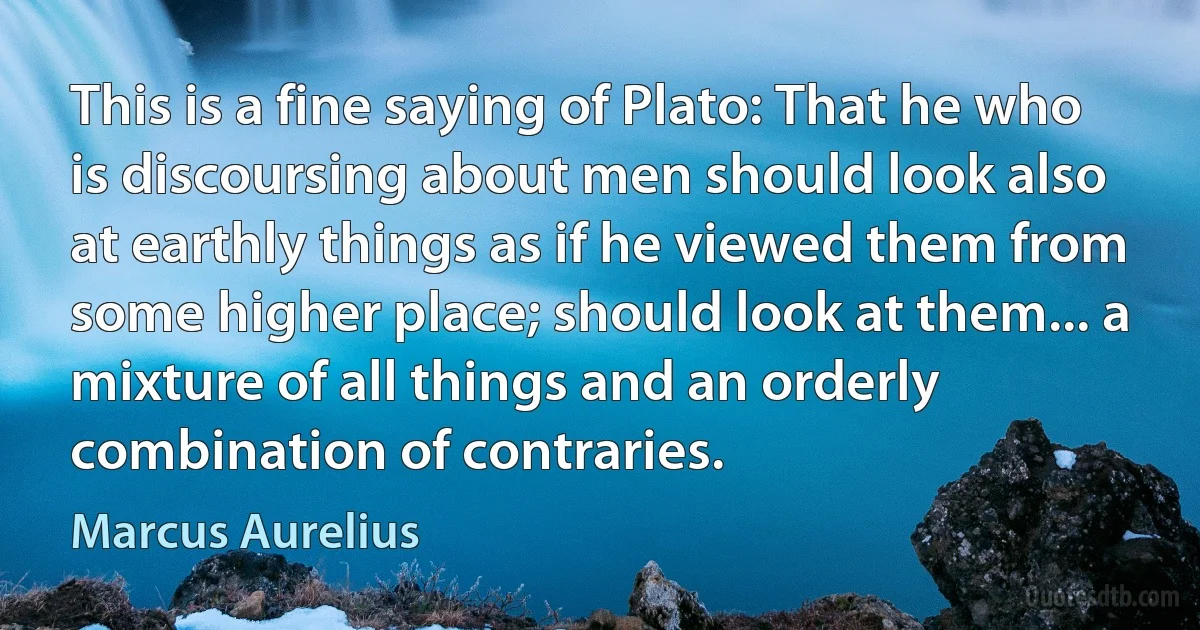 This is a fine saying of Plato: That he who is discoursing about men should look also at earthly things as if he viewed them from some higher place; should look at them... a mixture of all things and an orderly combination of contraries. (Marcus Aurelius)