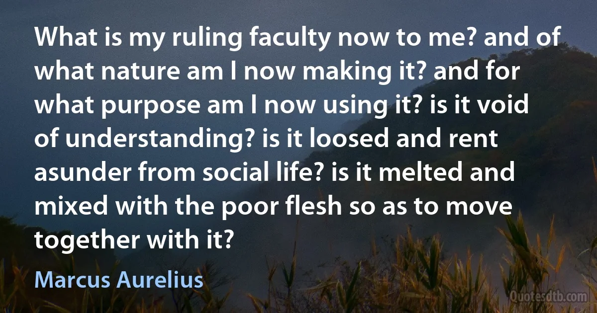 What is my ruling faculty now to me? and of what nature am I now making it? and for what purpose am I now using it? is it void of understanding? is it loosed and rent asunder from social life? is it melted and mixed with the poor flesh so as to move together with it? (Marcus Aurelius)