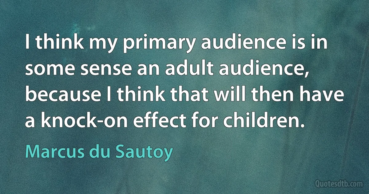 I think my primary audience is in some sense an adult audience, because I think that will then have a knock-on effect for children. (Marcus du Sautoy)