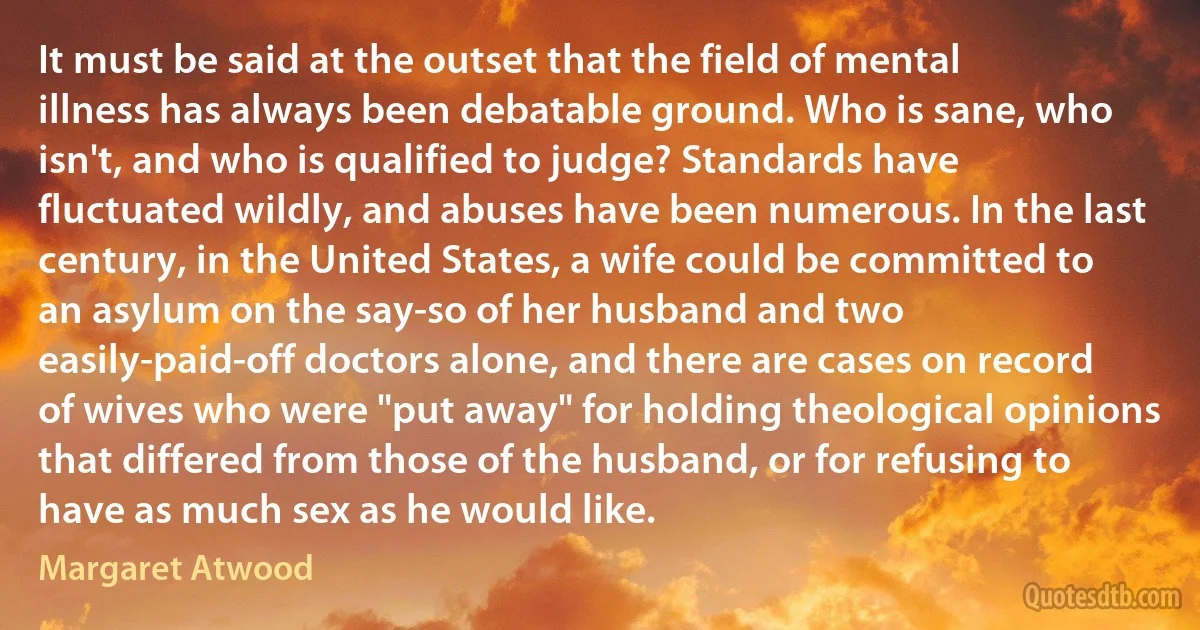 It must be said at the outset that the field of mental illness has always been debatable ground. Who is sane, who isn't, and who is qualified to judge? Standards have fluctuated wildly, and abuses have been numerous. In the last century, in the United States, a wife could be committed to an asylum on the say-so of her husband and two easily-paid-off doctors alone, and there are cases on record of wives who were "put away" for holding theological opinions that differed from those of the husband, or for refusing to have as much sex as he would like. (Margaret Atwood)