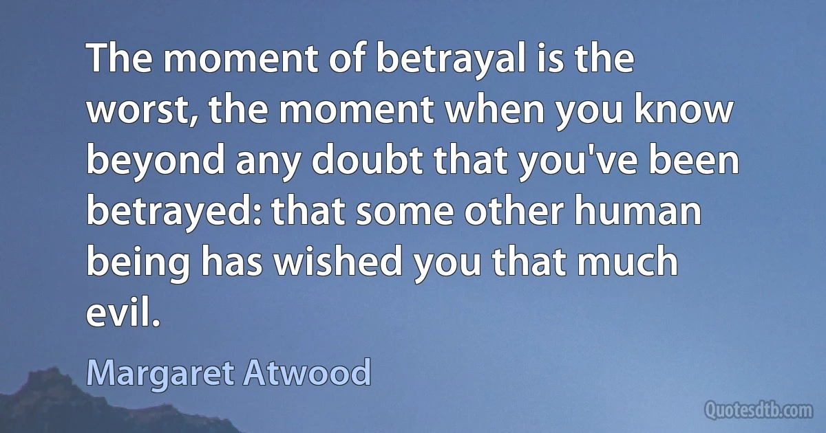 The moment of betrayal is the worst, the moment when you know beyond any doubt that you've been betrayed: that some other human being has wished you that much evil. (Margaret Atwood)