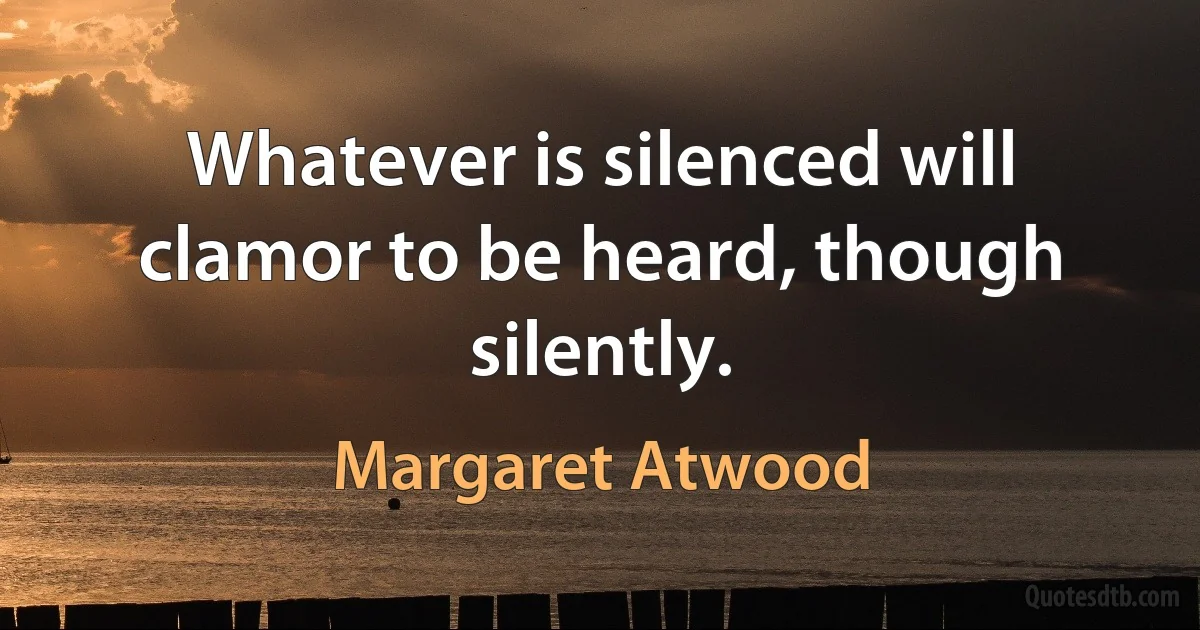 Whatever is silenced will clamor to be heard, though silently. (Margaret Atwood)