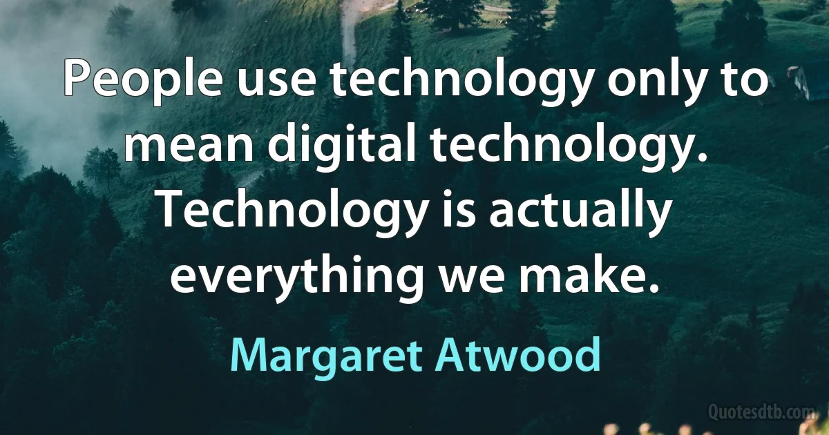 People use technology only to mean digital technology. Technology is actually everything we make. (Margaret Atwood)