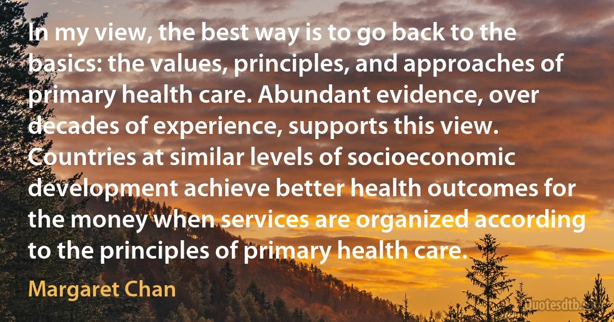 In my view, the best way is to go back to the basics: the values, principles, and approaches of primary health care. Abundant evidence, over decades of experience, supports this view. Countries at similar levels of socioeconomic development achieve better health outcomes for the money when services are organized according to the principles of primary health care. (Margaret Chan)