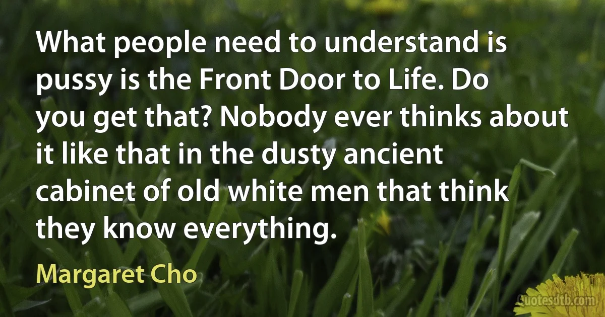 What people need to understand is pussy is the Front Door to Life. Do you get that? Nobody ever thinks about it like that in the dusty ancient cabinet of old white men that think they know everything. (Margaret Cho)