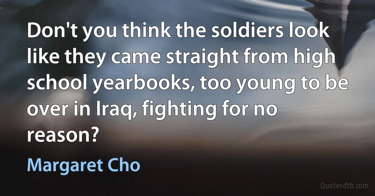 Don't you think the soldiers look like they came straight from high school yearbooks, too young to be over in Iraq, fighting for no reason? (Margaret Cho)