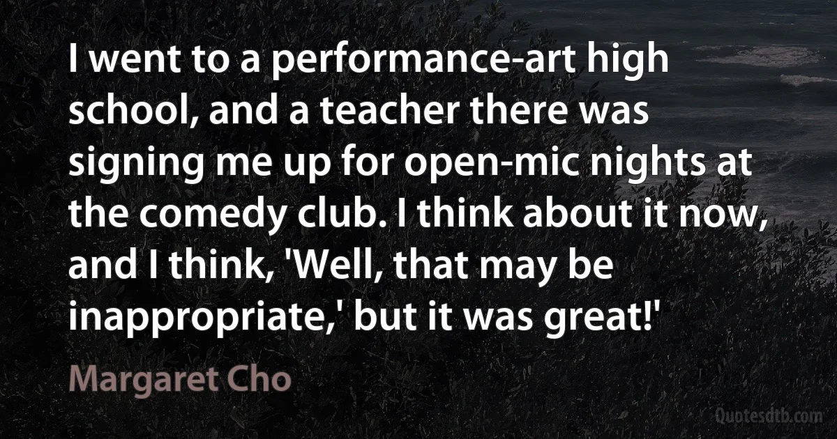 I went to a performance-art high school, and a teacher there was signing me up for open-mic nights at the comedy club. I think about it now, and I think, 'Well, that may be inappropriate,' but it was great!' (Margaret Cho)