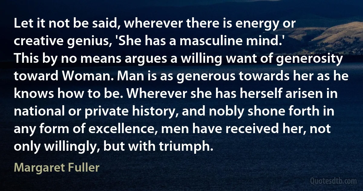 Let it not be said, wherever there is energy or creative genius, 'She has a masculine mind.'
This by no means argues a willing want of generosity toward Woman. Man is as generous towards her as he knows how to be. Wherever she has herself arisen in national or private history, and nobly shone forth in any form of excellence, men have received her, not only willingly, but with triumph. (Margaret Fuller)