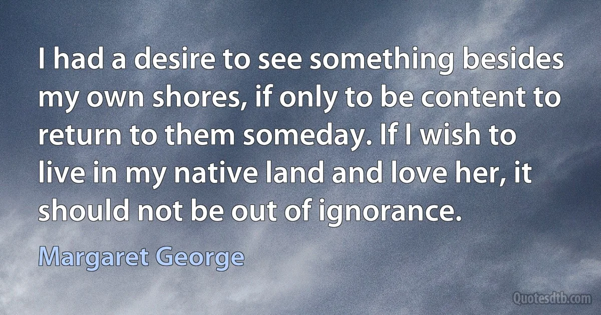 I had a desire to see something besides my own shores, if only to be content to return to them someday. If I wish to live in my native land and love her, it should not be out of ignorance. (Margaret George)