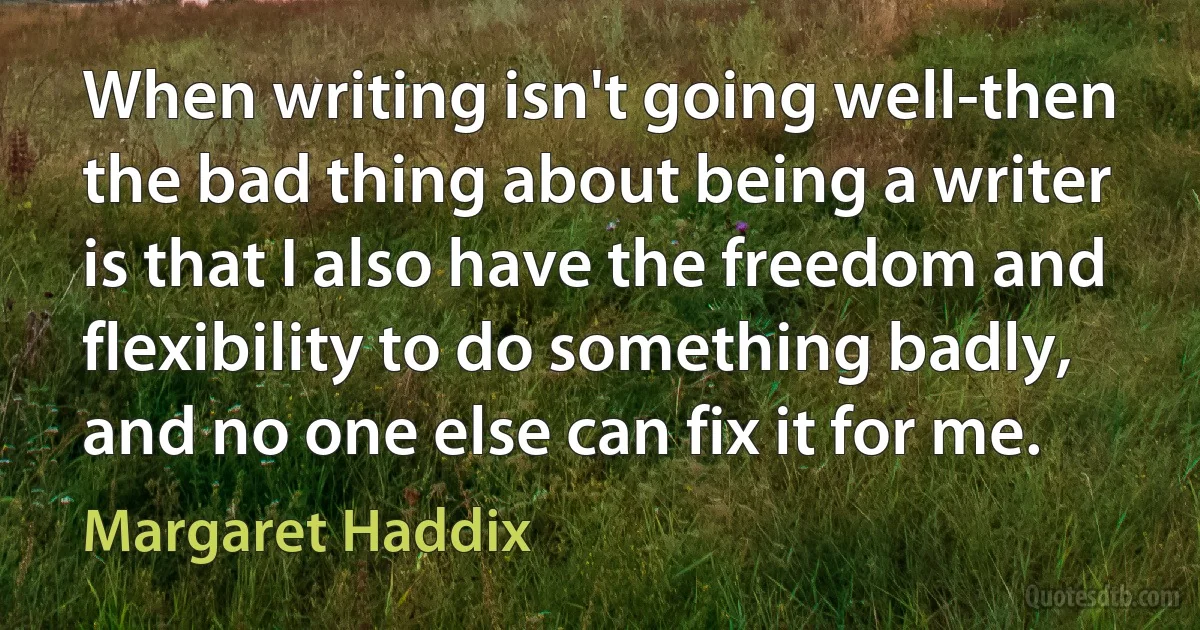 When writing isn't going well-then the bad thing about being a writer is that I also have the freedom and flexibility to do something badly, and no one else can fix it for me. (Margaret Haddix)