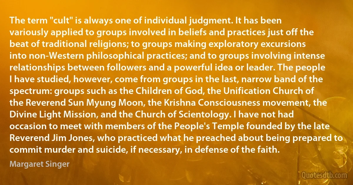 The term "cult" is always one of individual judgment. It has been variously applied to groups involved in beliefs and practices just off the beat of traditional religions; to groups making exploratory excursions into non-Western philosophical practices; and to groups involving intense relationships between followers and a powerful idea or leader. The people I have studied, however, come from groups in the last, narrow band of the spectrum: groups such as the Children of God, the Unification Church of the Reverend Sun Myung Moon, the Krishna Consciousness movement, the Divine Light Mission, and the Church of Scientology. I have not had occasion to meet with members of the People's Temple founded by the late Reverend Jim Jones, who practiced what he preached about being prepared to commit murder and suicide, if necessary, in defense of the faith. (Margaret Singer)