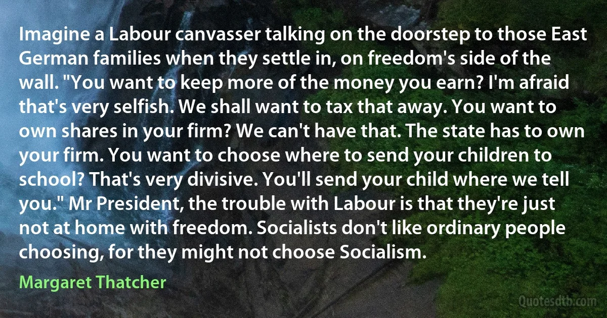 Imagine a Labour canvasser talking on the doorstep to those East German families when they settle in, on freedom's side of the wall. "You want to keep more of the money you earn? I'm afraid that's very selfish. We shall want to tax that away. You want to own shares in your firm? We can't have that. The state has to own your firm. You want to choose where to send your children to school? That's very divisive. You'll send your child where we tell you." Mr President, the trouble with Labour is that they're just not at home with freedom. Socialists don't like ordinary people choosing, for they might not choose Socialism. (Margaret Thatcher)