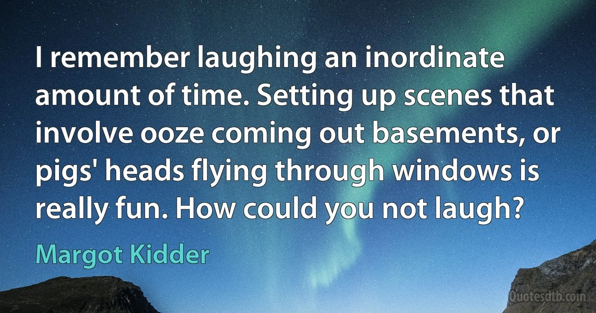 I remember laughing an inordinate amount of time. Setting up scenes that involve ooze coming out basements, or pigs' heads flying through windows is really fun. How could you not laugh? (Margot Kidder)