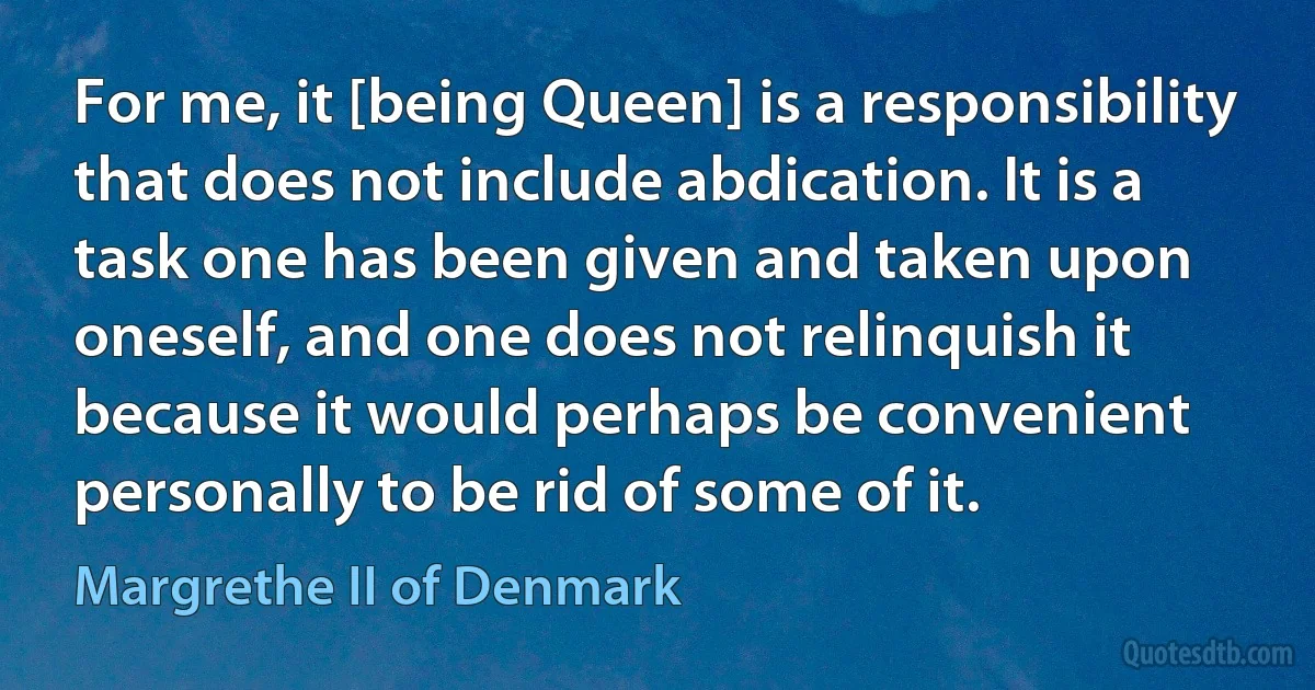 For me, it [being Queen] is a responsibility that does not include abdication. It is a task one has been given and taken upon oneself, and one does not relinquish it because it would perhaps be convenient personally to be rid of some of it. (Margrethe II of Denmark)