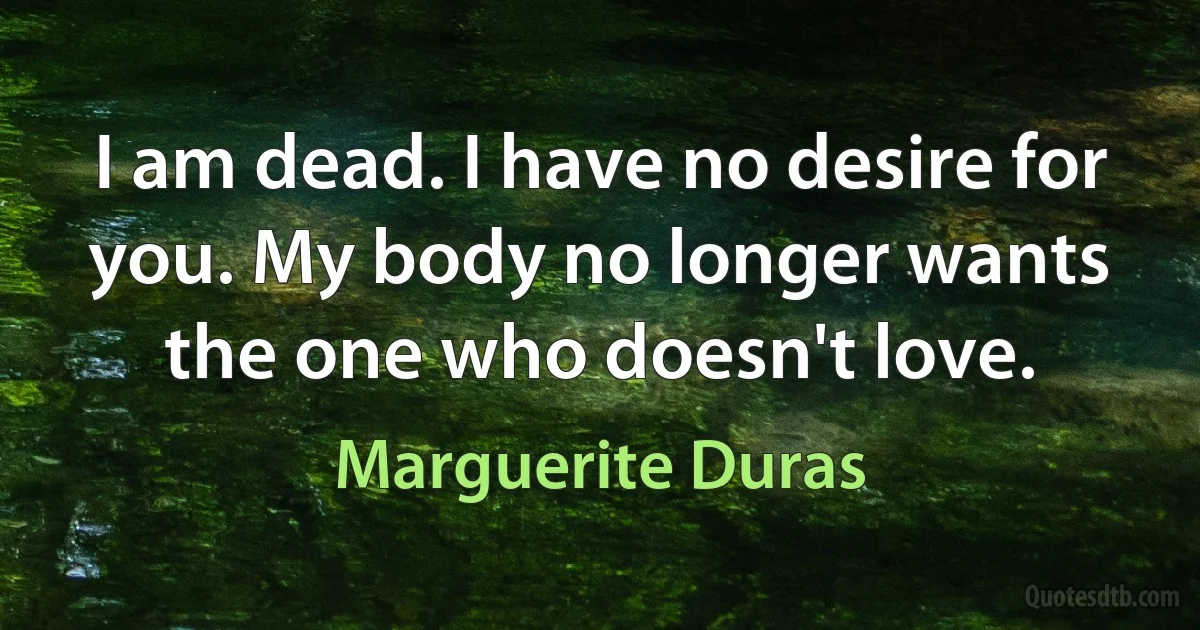 I am dead. I have no desire for you. My body no longer wants the one who doesn't love. (Marguerite Duras)