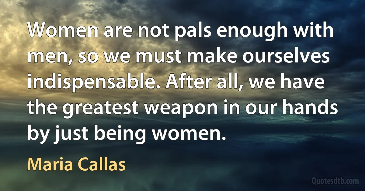 Women are not pals enough with men, so we must make ourselves indispensable. After all, we have the greatest weapon in our hands by just being women. (Maria Callas)