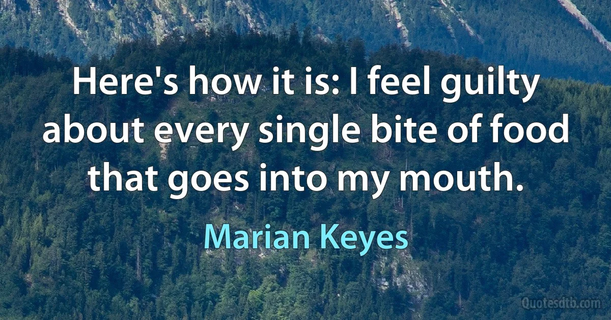 Here's how it is: I feel guilty about every single bite of food that goes into my mouth. (Marian Keyes)