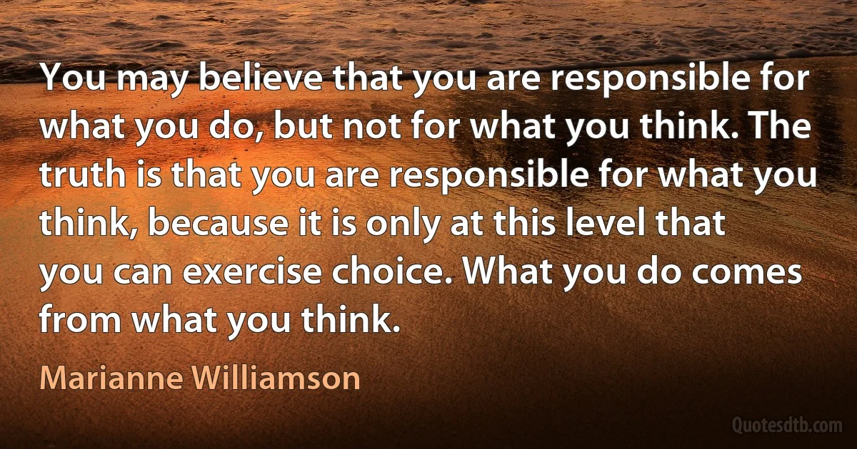 You may believe that you are responsible for what you do, but not for what you think. The truth is that you are responsible for what you think, because it is only at this level that you can exercise choice. What you do comes from what you think. (Marianne Williamson)