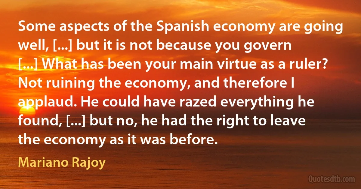 Some aspects of the Spanish economy are going well, [...] but it is not because you govern [...] What has been your main virtue as a ruler? Not ruining the economy, and therefore I applaud. He could have razed everything he found, [...] but no, he had the right to leave the economy as it was before. (Mariano Rajoy)