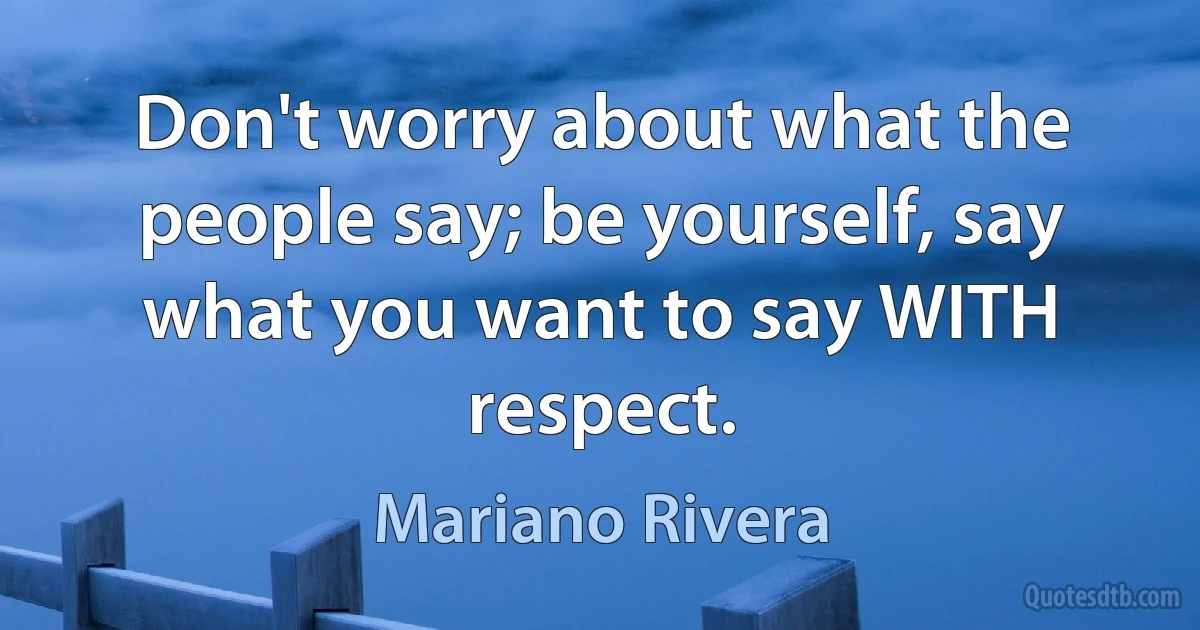 Don't worry about what the people say; be yourself, say what you want to say WITH respect. (Mariano Rivera)