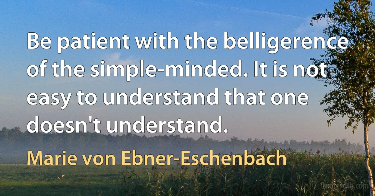 Be patient with the belligerence of the simple-minded. It is not easy to understand that one doesn't understand. (Marie von Ebner-Eschenbach)