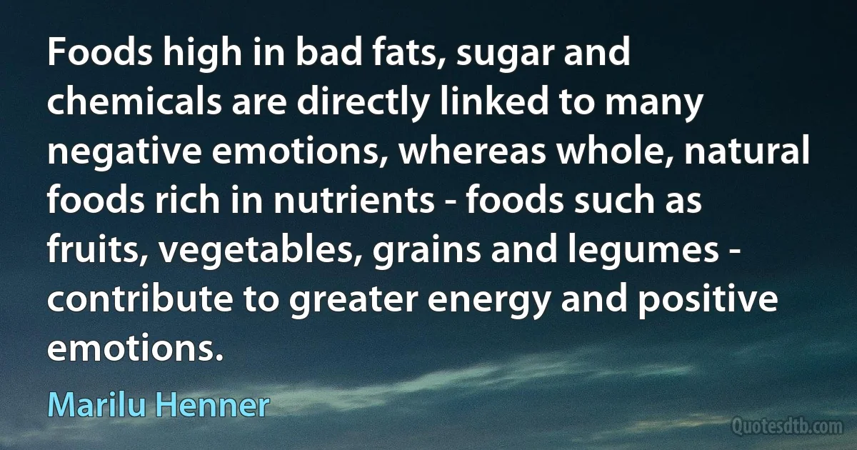 Foods high in bad fats, sugar and chemicals are directly linked to many negative emotions, whereas whole, natural foods rich in nutrients - foods such as fruits, vegetables, grains and legumes - contribute to greater energy and positive emotions. (Marilu Henner)