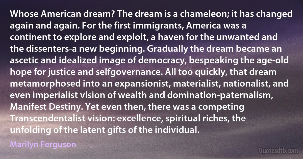 Whose American dream? The dream is a chameleon; it has changed again and again. For the first immigrants, America was a continent to explore and exploit, a haven for the unwanted and the dissenters-a new beginning. Gradually the dream became an ascetic and idealized image of democracy, bespeaking the age-old hope for justice and selfgovernance. All too quickly, that dream metamorphosed into an expansionist, materialist, nationalist, and even imperialist vision of wealth and domination-paternalism, Manifest Destiny. Yet even then, there was a competing Transcendentalist vision: excellence, spiritual riches, the unfolding of the latent gifts of the individual. (Marilyn Ferguson)