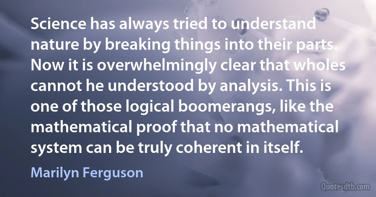 Science has always tried to understand nature by breaking things into their parts. Now it is overwhelmingly clear that wholes cannot he understood by analysis. This is one of those logical boomerangs, like the mathematical proof that no mathematical system can be truly coherent in itself. (Marilyn Ferguson)