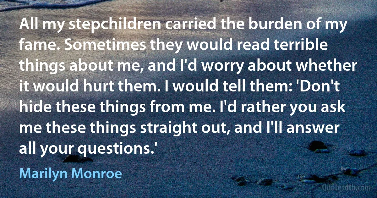 All my stepchildren carried the burden of my fame. Sometimes they would read terrible things about me, and I'd worry about whether it would hurt them. I would tell them: 'Don't hide these things from me. I'd rather you ask me these things straight out, and I'll answer all your questions.' (Marilyn Monroe)