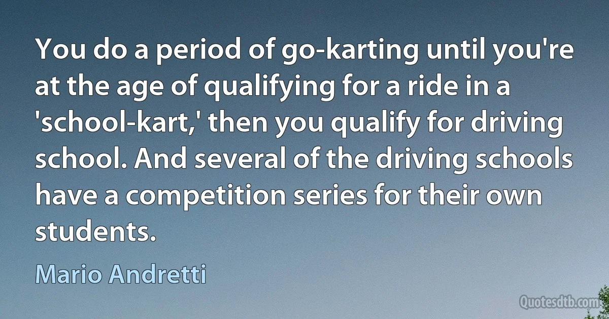 You do a period of go-karting until you're at the age of qualifying for a ride in a 'school-kart,' then you qualify for driving school. And several of the driving schools have a competition series for their own students. (Mario Andretti)