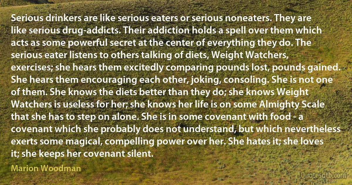 Serious drinkers are like serious eaters or serious noneaters. They are like serious drug-addicts. Their addiction holds a spell over them which acts as some powerful secret at the center of everything they do. The serious eater listens to others talking of diets, Weight Watchers, exercises; she hears them excitedly comparing pounds lost, pounds gained. She hears them encouraging each other, joking, consoling. She is not one of them. She knows the diets better than they do; she knows Weight Watchers is useless for her; she knows her life is on some Almighty Scale that she has to step on alone. She is in some covenant with food - a covenant which she probably does not understand, but which nevertheless exerts some magical, compelling power over her. She hates it; she loves it; she keeps her covenant silent. (Marion Woodman)