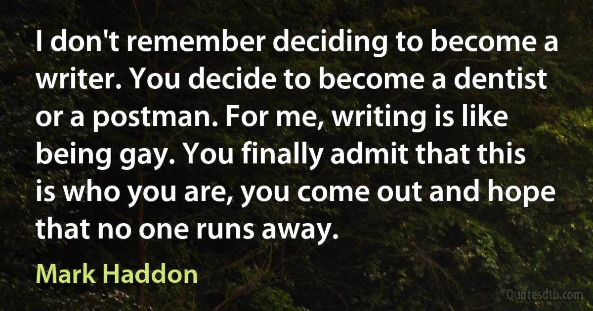 I don't remember deciding to become a writer. You decide to become a dentist or a postman. For me, writing is like being gay. You finally admit that this is who you are, you come out and hope that no one runs away. (Mark Haddon)