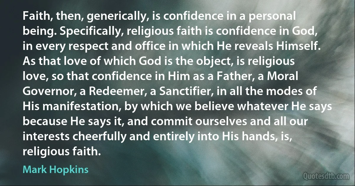 Faith, then, generically, is confidence in a personal being. Specifically, religious faith is confidence in God, in every respect and office in which He reveals Himself. As that love of which God is the object, is religious love, so that confidence in Him as a Father, a Moral Governor, a Redeemer, a Sanctifier, in all the modes of His manifestation, by which we believe whatever He says because He says it, and commit ourselves and all our interests cheerfully and entirely into His hands, is, religious faith. (Mark Hopkins)