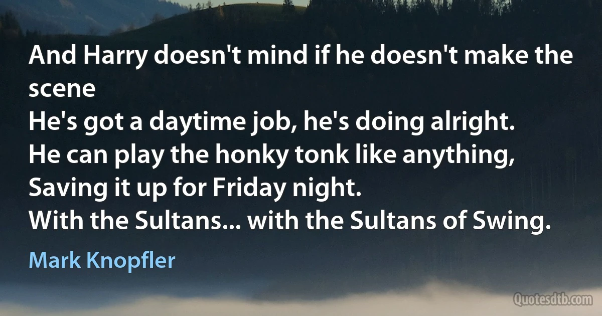 And Harry doesn't mind if he doesn't make the scene
He's got a daytime job, he's doing alright.
He can play the honky tonk like anything,
Saving it up for Friday night.
With the Sultans... with the Sultans of Swing. (Mark Knopfler)