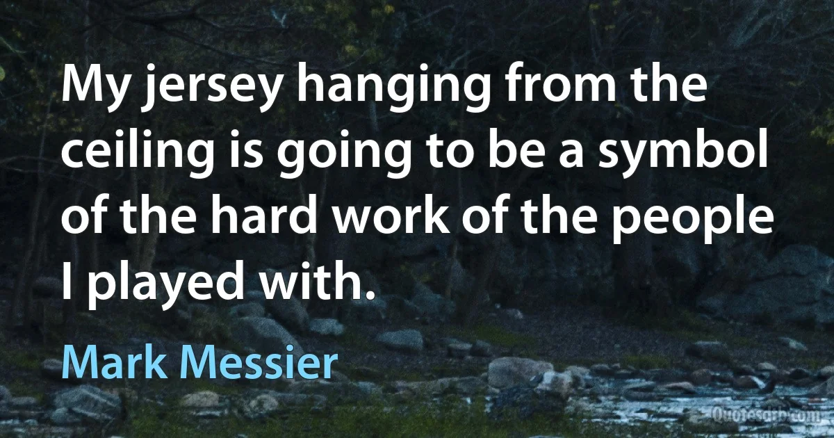 My jersey hanging from the ceiling is going to be a symbol of the hard work of the people I played with. (Mark Messier)