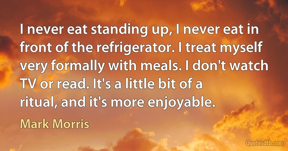 I never eat standing up, I never eat in front of the refrigerator. I treat myself very formally with meals. I don't watch TV or read. It's a little bit of a ritual, and it's more enjoyable. (Mark Morris)