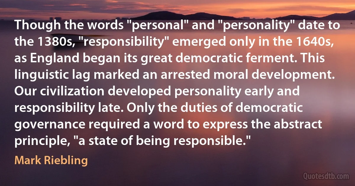 Though the words "personal" and "personality" date to the 1380s, "responsibility" emerged only in the 1640s, as England began its great democratic ferment. This linguistic lag marked an arrested moral development. Our civilization developed personality early and responsibility late. Only the duties of democratic governance required a word to express the abstract principle, "a state of being responsible." (Mark Riebling)