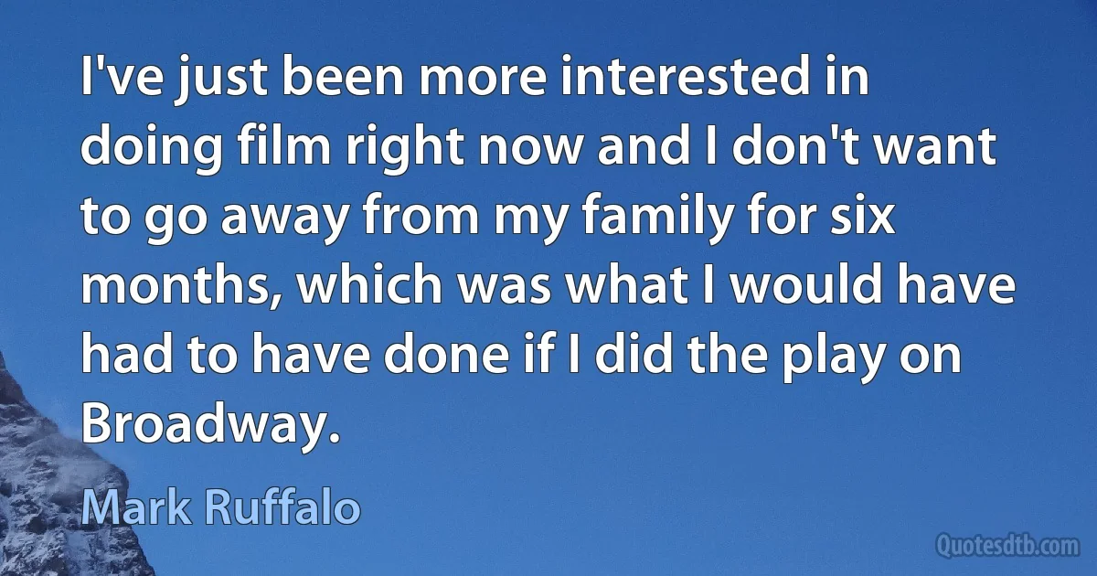 I've just been more interested in doing film right now and I don't want to go away from my family for six months, which was what I would have had to have done if I did the play on Broadway. (Mark Ruffalo)