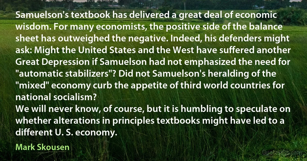 Samuelson's textbook has delivered a great deal of economic wisdom. For many economists, the positive side of the balance sheet has outweighed the negative. Indeed, his defenders might ask: Might the United States and the West have suffered another Great Depression if Samuelson had not emphasized the need for "automatic stabilizers"? Did not Samuelson's heralding of the "mixed" economy curb the appetite of third world countries for national socialism?
We will never know, of course, but it is humbling to speculate on whether alterations in principles textbooks might have led to a different U. S. economy. (Mark Skousen)