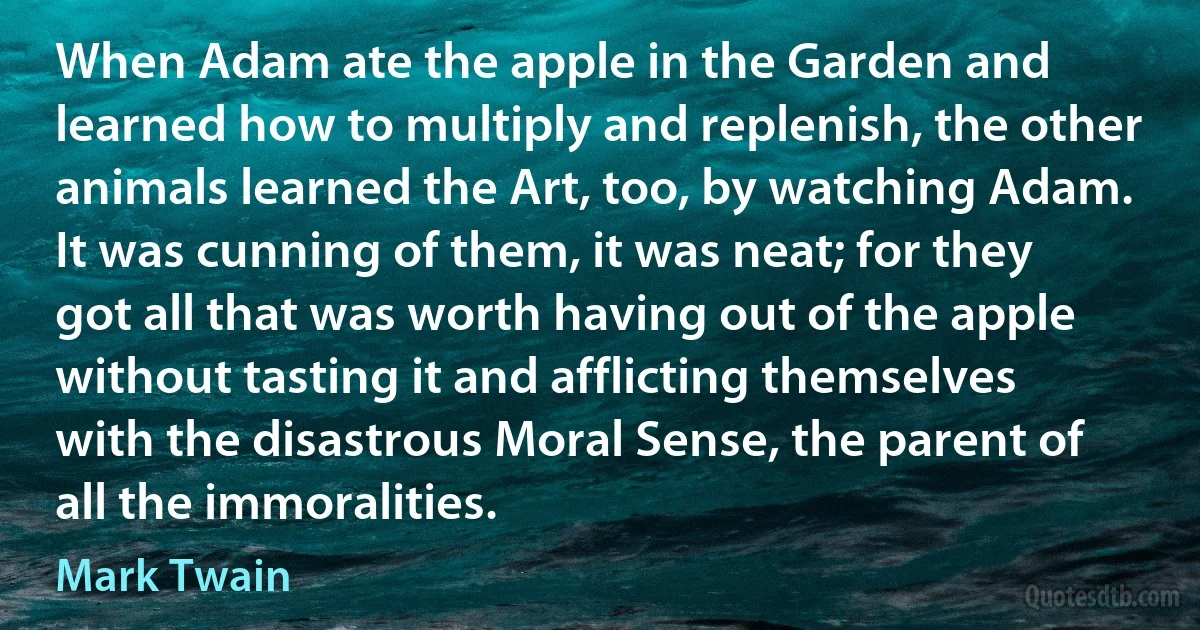 When Adam ate the apple in the Garden and learned how to multiply and replenish, the other animals learned the Art, too, by watching Adam. It was cunning of them, it was neat; for they got all that was worth having out of the apple without tasting it and afflicting themselves with the disastrous Moral Sense, the parent of all the immoralities. (Mark Twain)