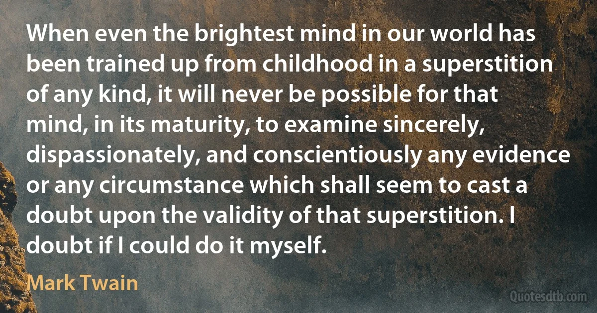 When even the brightest mind in our world has been trained up from childhood in a superstition of any kind, it will never be possible for that mind, in its maturity, to examine sincerely, dispassionately, and conscientiously any evidence or any circumstance which shall seem to cast a doubt upon the validity of that superstition. I doubt if I could do it myself. (Mark Twain)