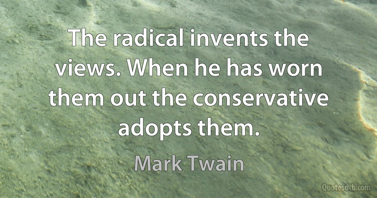 The radical invents the views. When he has worn them out the conservative adopts them. (Mark Twain)