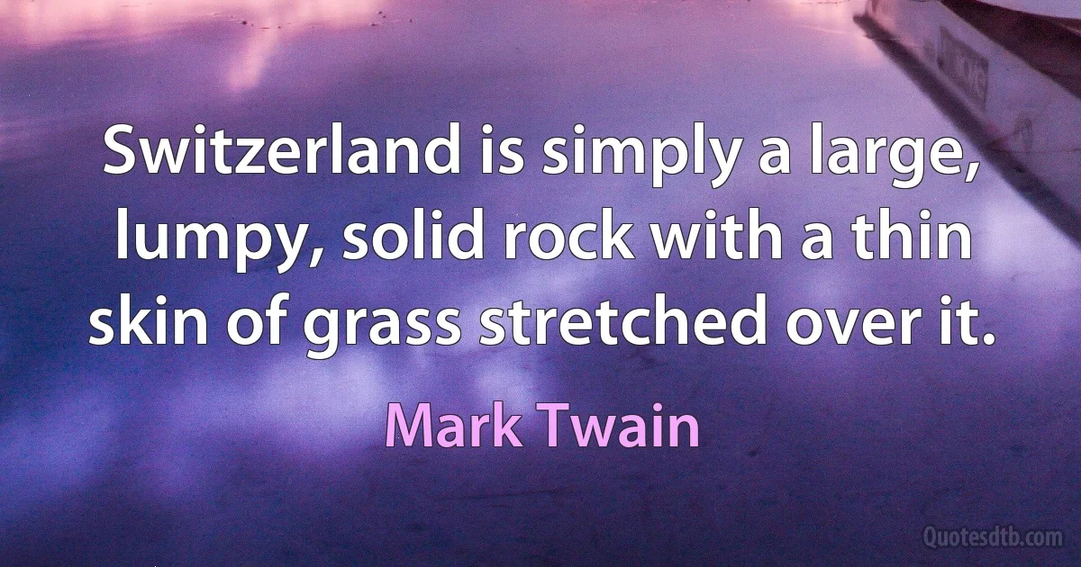 Switzerland is simply a large, lumpy, solid rock with a thin skin of grass stretched over it. (Mark Twain)