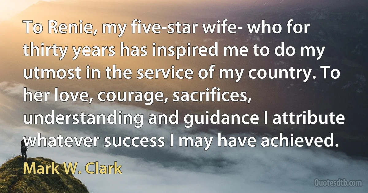 To Renie, my five-star wife- who for thirty years has inspired me to do my utmost in the service of my country. To her love, courage, sacrifices, understanding and guidance I attribute whatever success I may have achieved. (Mark W. Clark)