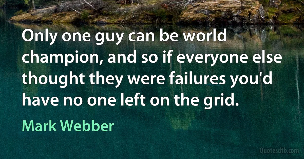 Only one guy can be world champion, and so if everyone else thought they were failures you'd have no one left on the grid. (Mark Webber)