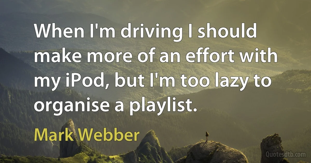 When I'm driving I should make more of an effort with my iPod, but I'm too lazy to organise a playlist. (Mark Webber)