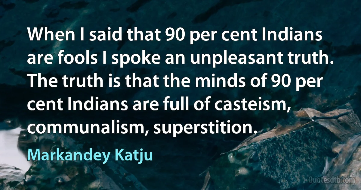 When I said that 90 per cent Indians are fools I spoke an unpleasant truth. The truth is that the minds of 90 per cent Indians are full of casteism, communalism, superstition. (Markandey Katju)