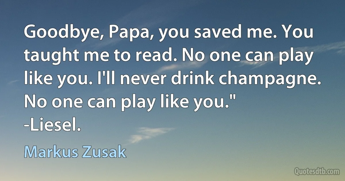 Goodbye, Papa, you saved me. You taught me to read. No one can play like you. I'll never drink champagne. No one can play like you."
-Liesel. (Markus Zusak)